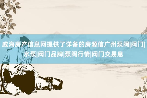 威海房产信息网提供了详备的房源信广州泵阀|阀门|水泵|阀门品牌|泵阀行情|阀门交易息